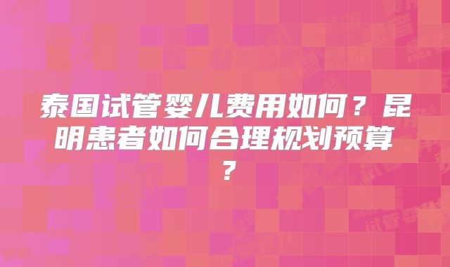 泰国试管婴儿费用如何？昆明患者如何合理规划预算？