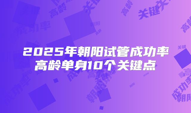 2025年朝阳试管成功率高龄单身10个关键点