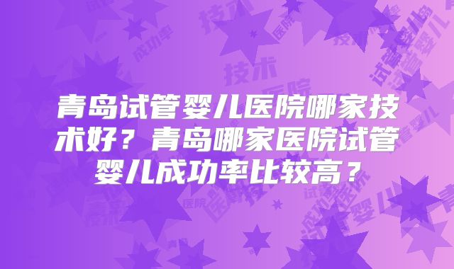 青岛试管婴儿医院哪家技术好？青岛哪家医院试管婴儿成功率比较高？