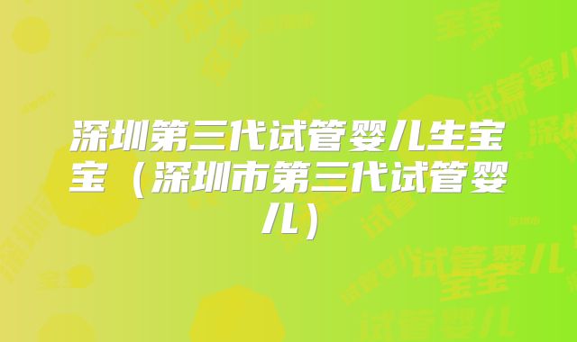 深圳第三代试管婴儿生宝宝(深圳市第三代试管婴儿)