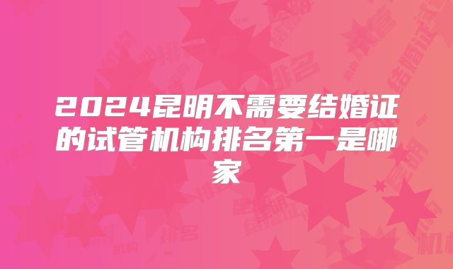 2024昆明不需要结婚证的试管机构排名第一是哪家