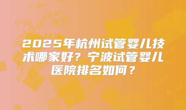 2025年杭州试管婴儿技术哪家好?宁波试管婴儿医院排名如何?