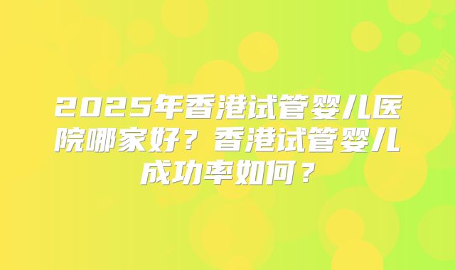 2025年香港试管婴儿医院哪家好?香港试管婴儿成功率如何?