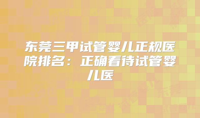 东莞三甲试管婴儿正规医院排名：正确看待试管婴儿医