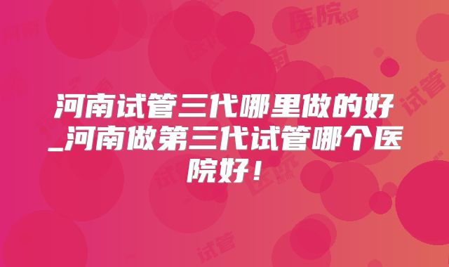 河南试管三代哪里做的好_河南做第三代试管哪个医院好!