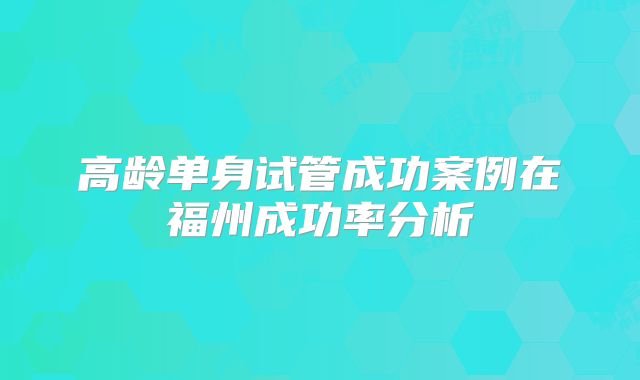 高龄单身试管成功案例在福州成功率分析
