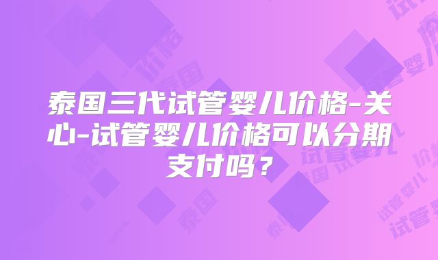 泰国三代试管婴儿价格-关心-试管婴儿价格可以分期支付吗?