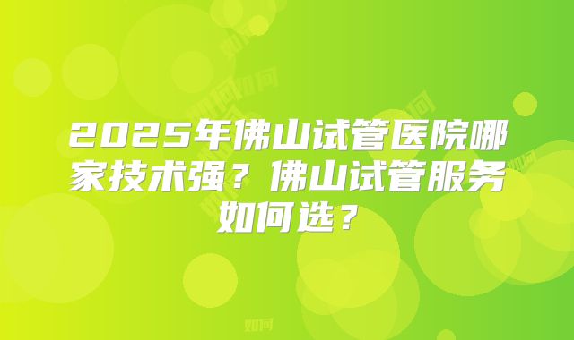 2025年佛山试管医院哪家技术强？佛山试管服务如何选？