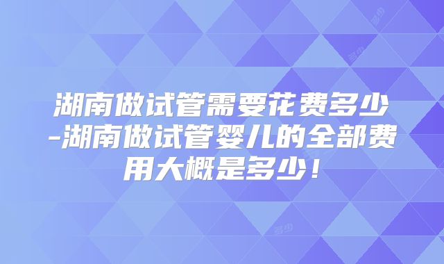 湖南做试管需要花费多少-湖南做试管婴儿的全部费用大概是多少!