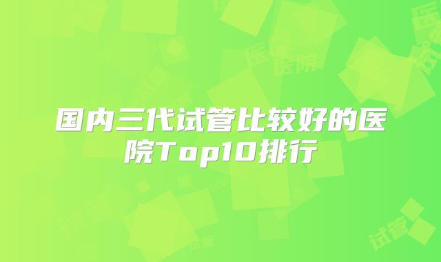 国内三代试管比较好的医院Top10排行
