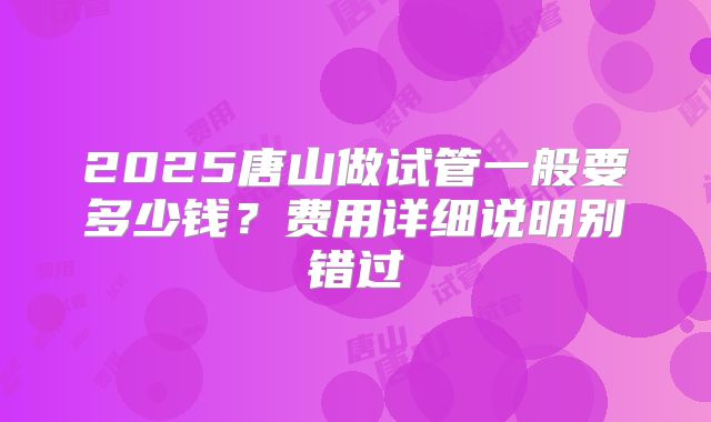 2025唐山做试管一般要多少钱？费用详细说明别错过