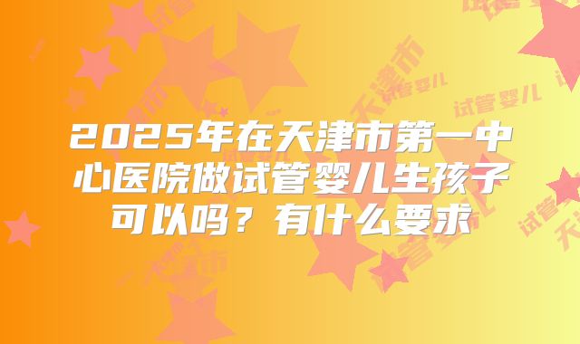 2025年在天津市第一中心医院做试管婴儿生孩子可以吗？有什么要求