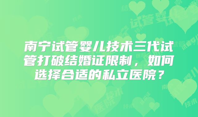 南宁试管婴儿技术三代试管打破结婚证限制,如何选择合适的私立医院?