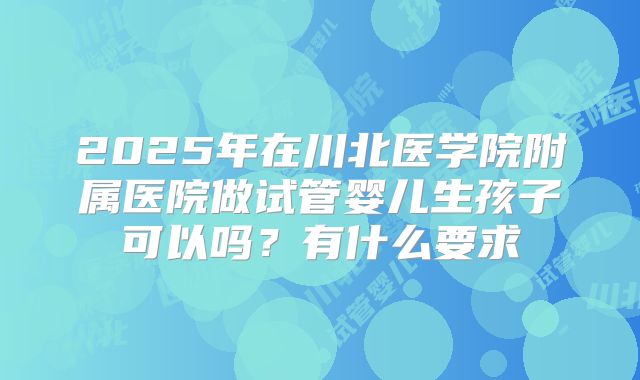 2025年在川北医学院附属医院做试管婴儿生孩子可以吗?有什么要求
