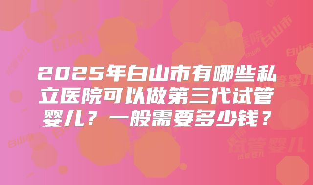 2025年白山市有哪些私立医院可以做第三代试管婴儿？一般需要多少钱？