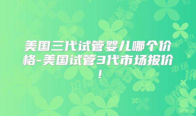 美国三代试管婴儿哪个价格-美国试管3代市场报价!
