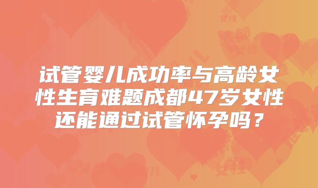 试管婴儿成功率与高龄女性生育难题成都47岁女性还能通过试管怀孕吗?