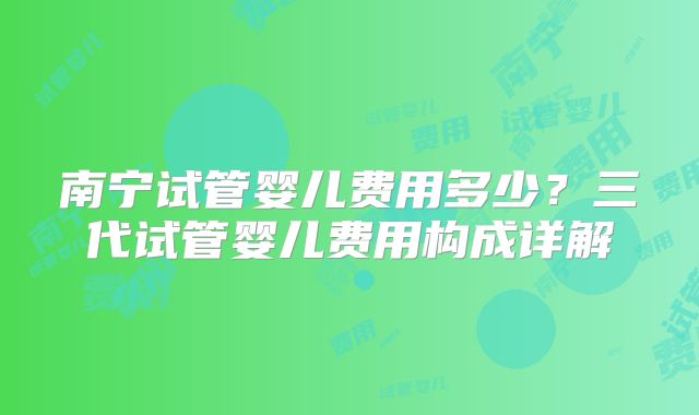 南宁试管婴儿费用多少？三代试管婴儿费用构成详解