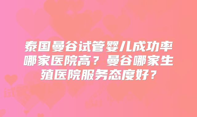泰国曼谷试管婴儿成功率哪家医院高?曼谷哪家生殖医院服务态度好?