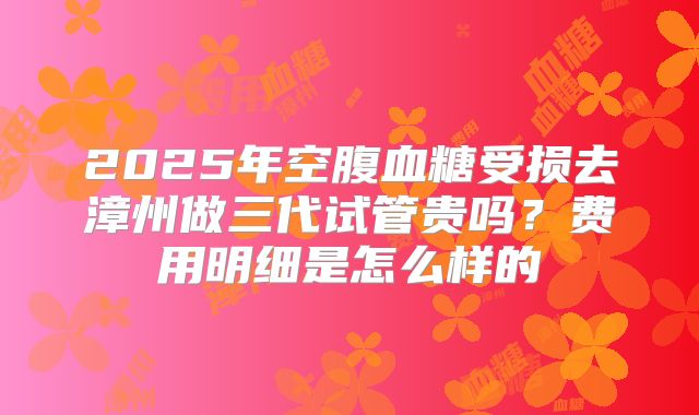 2025年空腹血糖受损去漳州做三代试管贵吗?费用明细是怎么样的