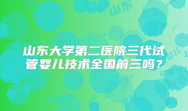 山东大学第二医院三代试管婴儿技术全国前三吗?