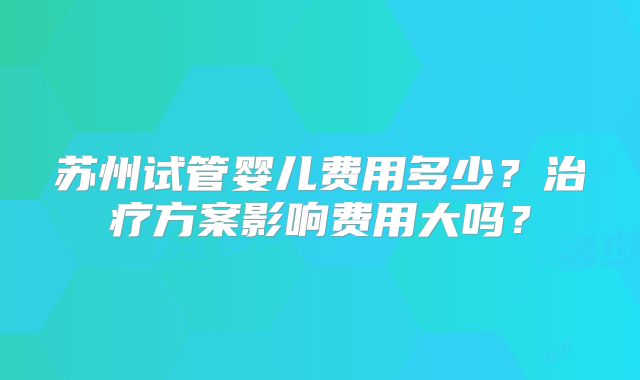 苏州试管婴儿费用多少？治疗方案影响费用大吗？
