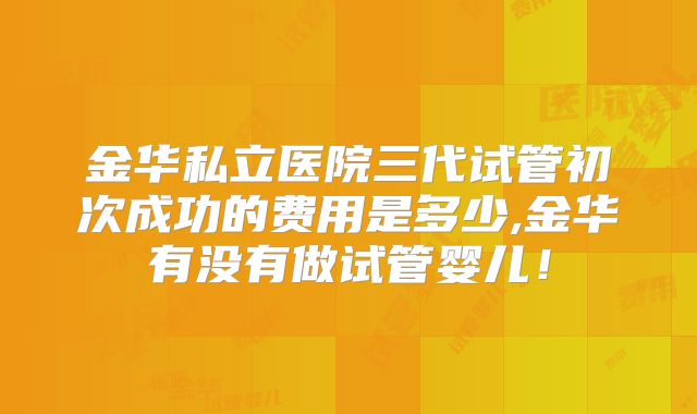金华私立医院三代试管初次成功的费用是多少,金华有没有做试管婴儿!