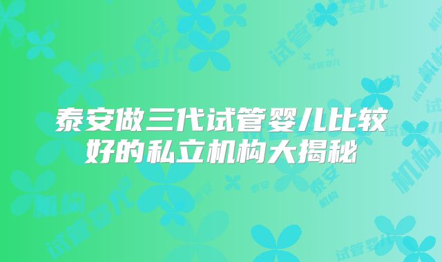 泰安做三代试管婴儿比较好的私立机构大揭秘