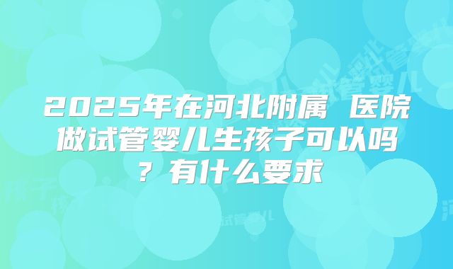 2025年在河北附属 医院做试管婴儿生孩子可以吗?有什么要求