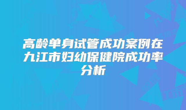 高龄单身试管成功案例在九江市妇幼保健院成功率分析