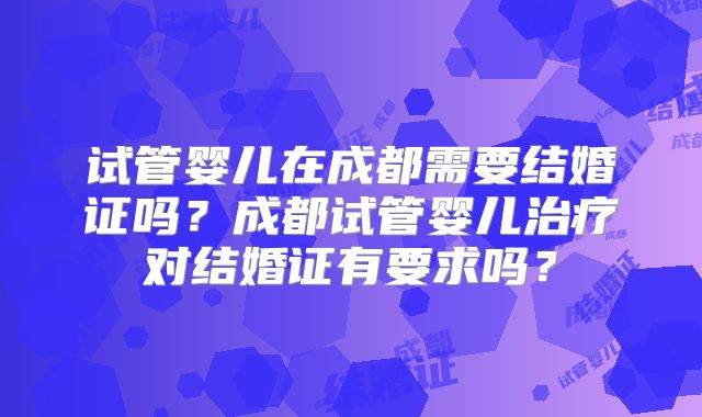 试管婴儿在成都需要结婚证吗?成都试管婴儿治疗对结婚证有要求吗?
