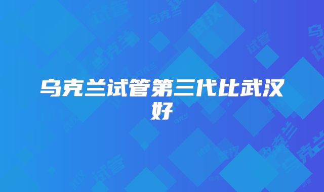 乌克兰试管第三代比武汉好