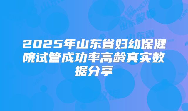 2025年山东省妇幼保健院试管成功率高龄真实数据分享