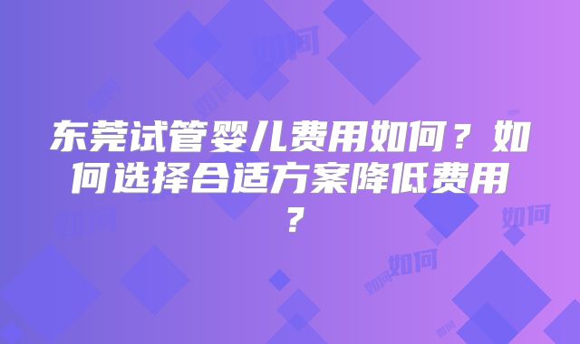东莞试管婴儿费用如何？如何选择合适方案降低费用？