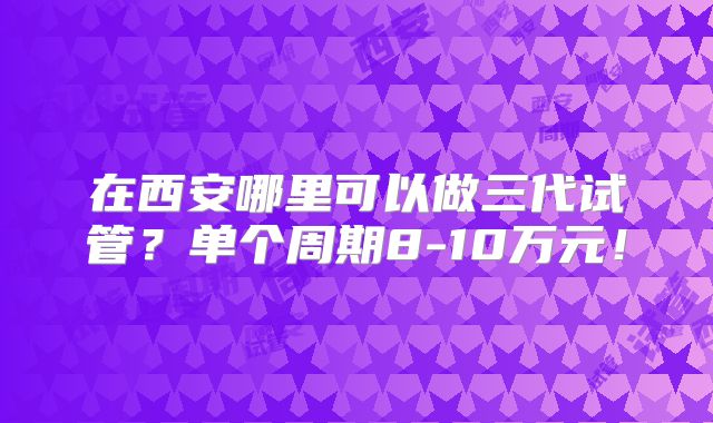 在西安哪里可以做三代试管?单个周期8-10万元!