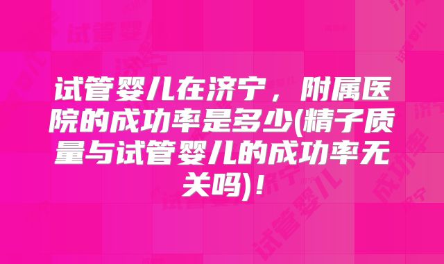 试管婴儿在济宁，附属医院的成功率是多少(精子质量与试管婴儿的成功率无关吗)！
