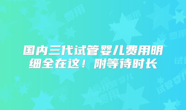 国内三代试管婴儿费用明细全在这!附等待时长