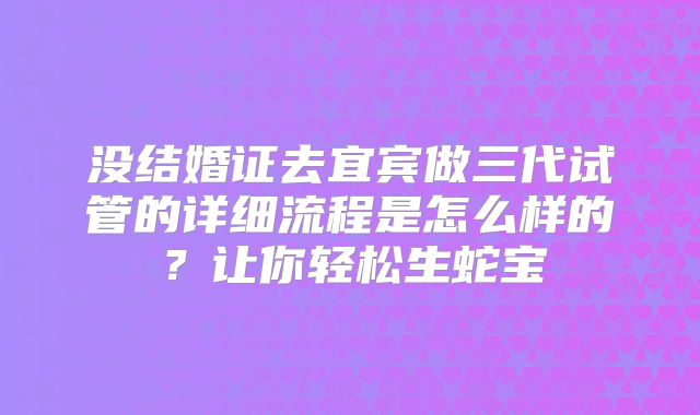 没结婚证去宜宾做三代试管的详细流程是怎么样的？让你轻松生蛇宝