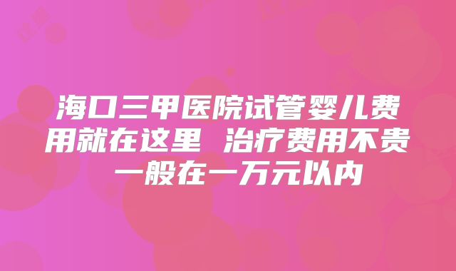海口三甲医院试管婴儿费用就在这里 治疗费用不贵 一般在一万元以内