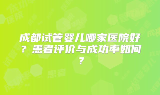 成都试管婴儿哪家医院好？患者评价与成功率如何？
