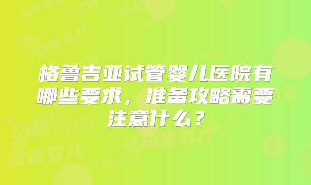 格鲁吉亚试管婴儿医院有哪些要求,准备攻略需要注意什么?