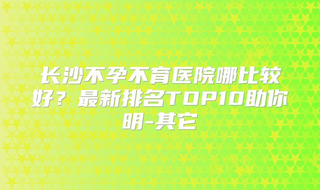 长沙不孕不育医院哪比较好?最新排名TOP10助你明-其它