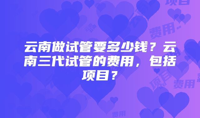 云南做试管要多少钱？云南三代试管的费用，包括项目？