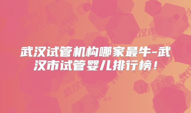 武汉试管机构哪家最牛-武汉市试管婴儿排行榜!