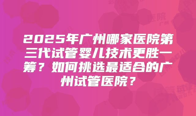 2025年广州哪家医院第三代试管婴儿技术更胜一筹？如何挑选最适合的广州试管医院？