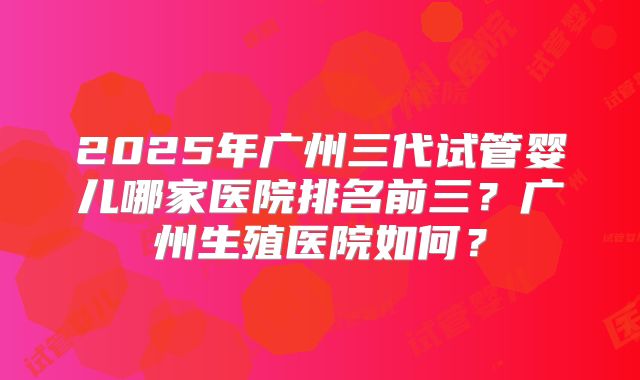 2025年广州三代试管婴儿哪家医院排名前三?广州生殖医院如何?