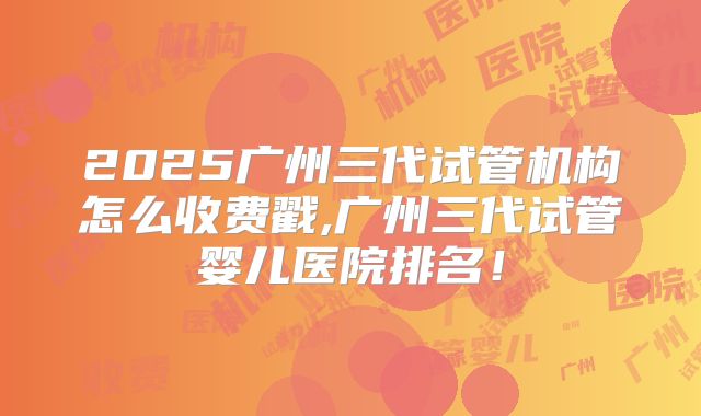 2025广州三代试管机构怎么收费戳,广州三代试管婴儿医院排名!