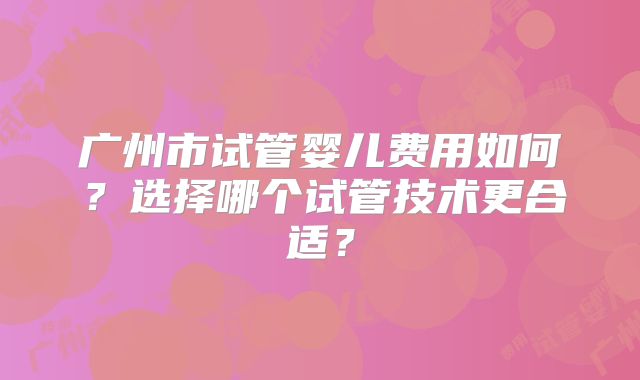广州市试管婴儿费用如何?选择哪个试管技术更合适?