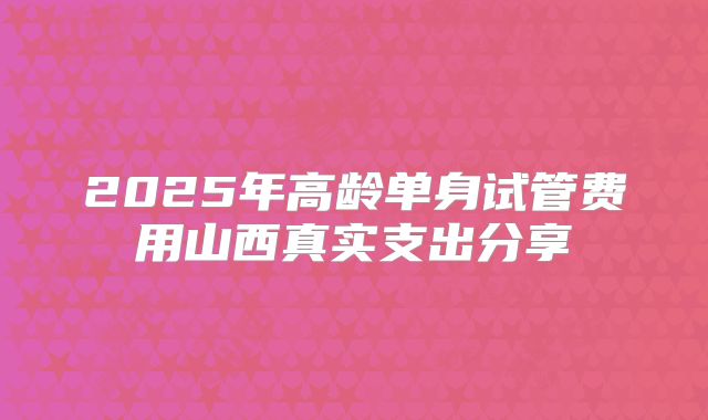 2025年高龄单身试管费用山西真实支出分享