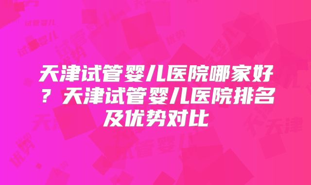 天津试管婴儿医院哪家好？天津试管婴儿医院排名及优势对比